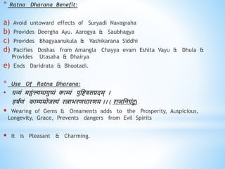 * Ratna Dharana Benefit:
a) Avoid untoward effects of Suryadi Navagraha
b) Provides Deergha Ayu. Aarogya & Saubhagya
c) Provides Bhagyaanukula & Vashikarana Siddhi
d) Pacifies Doshas from Amangla Chayya evam Eshita Vayu & Dhula &
Provides Utasaha & Dhairya
e) Ends Daridrata & Bhootadi.
* Use Of Ratna Dharana:
• िन्यं मङ्ग
ं ल्यमायुष्यं काम्यं पुधष्टबलप्रदम् ।
िषविं काम्यमोजस्यं रत्ाभरििारिम ।। ( राजधनघंटु)
 Wearing of Gems & Ornaments adds to the Prosperity, Auspicious,
Longevity, Grace, Prevents dangers from Evil Spirits
 It is Pleasant & Charming.
 