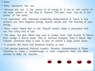  Ruby:
• Ruby represents the sun.
• Because the sun is the source of all energy & it sits at the center of
the solar system as the King of Planets, This gem must also be in the
center of the piece.
• It’s associated with Improved Leadership, Independence & Focus. It also
protects you from Negative Energy, Psychic Attack, and The draining of your
energy.
• Often called ‘Ratna Raj’ or the ‘King Of Jewels’, Ruby is associated with
sun, The ruling lord of Leo.
• This deep red gem, Which may vary in shades from Dark Scarlet To Pink &
Even orange is said to boost Vital & Spiritual Energies. Ruby is Blood- Red
Colored Gemstone. Ruby is said to give its wearer a large power boost.
• It protects the Heart and Enhances Vitality as well.
• Civil service Aspirants, Political Leaders, Pioneers, Enterprenuers & Those
intending to make a breakthrough in their respective field are often
advised to Ruby for Success.
 
