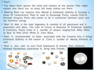  Pearl:
• The Moon/ Pearl govern the mind and matters of the psyche. That might
explain why there are so many full moon stories out there.
• Wearing Pearl can Improve Your Mental & Emotional Stability & Increase a
Sense Of Contentment. They’ re used to Encourage Purity, Loyalty, Faith &
Personal Integrity. There also seems to be a connection between pearl and
the feminine energy.
• Pearl Or Moti is the most legendary & coveted of all gemstones and is
associated with Moon, The ruler of Cancer & Bestower of Emotional Stability
& Creativity. Pearls come in a number of colours ranging from Milky White
to Blue To Pink, Silver White & Even Black.
• Pearl is recommended to those associated with the Creative Arts. It brings
Emotional Stability in the wearer & Cures a number of Mental Ailments as
well.
• Pearl is also said to cure Fluid Imbalances & Urinary Tract Ailments,
Promote Harmonious Association & Bring New Friends.
 