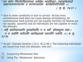 *ित्र बलेन स्थिरोपधचिमांसिा सिवश्रेष्ठा स्वप्रधिघाि : स्वरििवप्रसादो
बाह्यानामाभ्यन्तरािां च करिानामात्म कायवप्रधिपधिभॅिधि ।।
( सु. सू. १५/२० )
• Due to some conditions or due to certain fectors even
unwholesome food does not cause disease immediately. All
unwholesome food articles are not equally harmful; All Doshas are
not equally powerful and all individuals are not capable to resist
the diseases-
• नधि सिावण्यपथ्याधन िुल्यदोषाधि, न च सिे दोषास्तुल्य बला ।
न च सिावधि शरीराधि व्याधिक्षमत्वे समिावधन भिस्न्त ।। ( च. सू.
२८/७)
• As per Charaka Samhita ( Ch.S. Sh.2/46 ), The following individuals
are found free from the diseases, who are-
1) Consuming Wholesome Diet
2) Using The Wholesome Behaviour
 