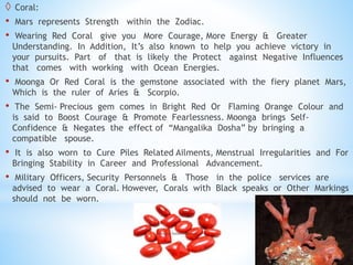  Coral:
• Mars represents Strength within the Zodiac.
• Wearing Red Coral give you More Courage, More Energy & Greater
Understanding. In Addition, It’s also known to help you achieve victory in
your pursuits. Part of that is likely the Protect against Negative Influences
that comes with working with Ocean Energies.
• Moonga Or Red Coral is the gemstone associated with the fiery planet Mars,
Which is the ruler of Aries & Scorpio.
• The Semi- Precious gem comes in Bright Red Or Flaming Orange Colour and
is said to Boost Courage & Promote Fearlessness. Moonga brings Self-
Confidence & Negates the effect of “Mangalika Dosha” by bringing a
compatible spouse.
• It is also worn to Cure Piles Related Ailments, Menstrual Irregularities and For
Bringing Stability in Career and Professional Advancement.
• Military Officers, Security Personnels & Those in the police services are
advised to wear a Coral. However, Corals with Black speaks or Other Markings
should not be worn.
 