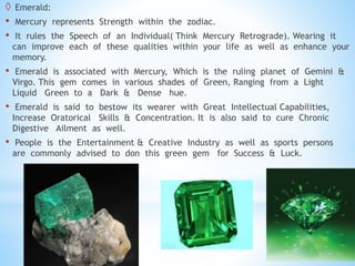  Emerald:
• Mercury represents Strength within the zodiac.
• It rules the Speech of an Individual( Think Mercury Retrograde). Wearing it
can improve each of these qualities within your life as well as enhance your
memory.
• Emerald is associated with Mercury, Which is the ruling planet of Gemini &
Virgo. This gem comes in various shades of Green, Ranging from a Light
Liquid Green to a Dark & Dense hue.
• Emerald is said to bestow its wearer with Great Intellectual Capabilities,
Increase Oratorical Skills & Concentration. It is also said to cure Chronic
Digestive Ailment as well.
• People is the Entertainment & Creative Industry as well as sports persons
are commonly advised to don this green gem for Success & Luck.
 