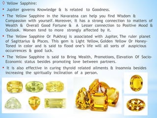  Yellow Sapphire:
• Jupiter governs Knowledge & Is related to Goodness.
• The Yellow Sapphire in the Navaratna can help you find Wisdom &
Compassion with yourself. Moreover, It has a strong connection to matters of
Wealth & Overall Good Fortune & A Lesser connection to Positive Mood &
Outlook. Women tend to more strongly affected by it.
• The Yellow Sapphire Or Pukhraj is associated with Jupiter, The ruler planet
of Sagittarius & Pisces. This gem is Light Yellow, Golden Yellow Or Honey-
Toned in color and is said to flood one’s life will all sorts of auspicious
occurrences & good luck.
• The Yellow Sapphire is said to Bring Wealth, Promotions, Elevation Of Socio-
Economic status besides promoting love between partners.
• It is also effective in curing thyroid related ailments & Insomnia besides
increasing the spiritually inclination of a person.
 