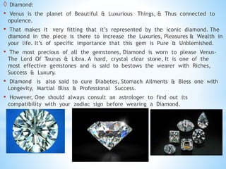  Diamond:
• Venus is the planet of Beautiful & Luxurious Things, & Thus connected to
opulence.
• That makes it very fitting that it’s represented by the iconic diamond. The
diamond in the piece is there to increase the Luxuries, Pleasures & Wealth in
your life. It’s of specific importance that this gem is Pure & Unblemished.
• The most precious of all the gemstones, Diamond is worn to please Venus-
The Lord Of Taurus & Libra. A hard, crystal clear stone, It is one of the
most effective gemstones and is said to bestows the wearer with Riches,
Success & Luxury.
• Diamond is also said to cure Diabetes, Stomach Ailments & Bless one with
Longevity, Martial Bliss & Professional Success.
• However, One should always consult an astrologer to find out its
compatibility with your zodiac sign before wearing a Diamond.
 