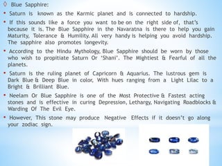  Blue Sapphire:
• Saturn is known as the Karmic planet and is connected to hardship.
• If this sounds like a force you want to be on the right side of, that’s
because it is. The Blue Sapphire in the Navaratna is there to help you gain
Maturity, Tolerance & Humility. All very handy is helping you avoid hardship.
The sapphire also promotes longevity.
• According to the Hindu Mythology, Blue Sapphire should be worn by those
who wish to propitiate Saturn Or ‘Shani’. The Mightiest & Fearful of all the
planets.
• Saturn is the ruling planet of Capricorn & Aquarius. The lustrous gem is
Dark Blue & Deep Blue in color, With hues ranging from a Light Lilac to a
Bright & Brilliant Blue.
• Neelam Or Blue Sapphire is one of the Most Protective & Fastest acting
stones and is effective in curing Depression, Lethargy, Navigating Roadblocks &
Warding Of The Evil Eye.
• However, This stone may produce Negative Effects if it doesn’t go along
your zodiac sign.
 