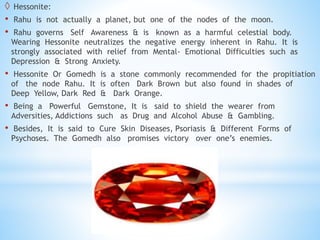  Hessonite:
• Rahu is not actually a planet, but one of the nodes of the moon.
• Rahu governs Self Awareness & is known as a harmful celestial body.
Wearing Hessonite neutralizes the negative energy inherent in Rahu. It is
strongly associated with relief from Mental- Emotional Difficulties such as
Depression & Strong Anxiety.
• Hessonite Or Gomedh is a stone commonly recommended for the propitiation
of the node Rahu. It is often Dark Brown but also found in shades of
Deep Yellow, Dark Red & Dark Orange.
• Being a Powerful Gemstone, It is said to shield the wearer from
Adversities, Addictions such as Drug and Alcohol Abuse & Gambling.
• Besides, It is said to Cure Skin Diseases, Psoriasis & Different Forms of
Psychoses. The Gomedh also promises victory over one’s enemies.
 