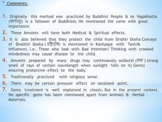 * Comments:
1. Originally this method was practiced by Buddhist People & As Vagabhatta
(वागिट्ट) is a follower of Buddhism, He mentioned the same with great
importance.
2. These Amulets will have both Medical & Spiritual effects.
3. It is also believed that they protect the child from Drishti Dosha Concept
of Drasthti Dosha ( दृनिदोष) is mentioned in Kashyapa with Tantrik
Influence). i.e., Those who look with Bad Intention/ Thinking with crooked
mindedness may cause disease to the child.
4. Amulets prepared by many drugs may continuously outburst (वचा ) strong
smell of rays of certain wavelength when sunlight falls on it( Gems)
ensuring protective effect to the baby.
5. Traditionally practiced with religious sense.
6. There may be certain pressure effect on localized point.
7. Gems treatment is well explained in classic, But in the present context,
No specific gems has been mentioned apart from Animals & Herbal
Materials.
 