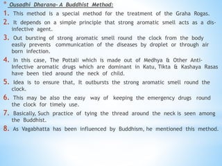 * Ousadhi Dharana- A Buddhist Method:
1. This method is a special method for the treatment of the Graha Rogas.
2. It depends on a simple principle that strong aromatic smell acts as a dis-
infective agent.
3. Out bursting of strong aromatic smell round the clock from the body
easily prevents communication of the diseases by droplet or through air
born infection.
4. In this case, The Pottali which is made out of Medhya & Other Anti-
Infective aromatic drugs which are dominant in Katu, Tikta & Kashaya Rasas
have been tied around the neck of child.
5. Idea is to ensure that, It outbursts the strong aromatic smell round the
clock.
6. This may be also the easy way of keeping the emergency drugs round
the clock for timely use.
7. Basically, Such practice of tying the thread around the neck is seen among
the Buddhist.
8. As Vagabhatta has been influenced by Buddhism, he mentioned this method.
 