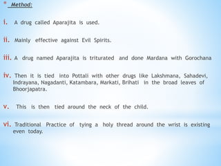 * Method:
i. A drug called Aparajita is used.
ii. Mainly effective against Evil Spirits.
iii. A drug named Aparajita is triturated and done Mardana with Gorochana
iv. Then it is tied into Pottali with other drugs like Lakshmana, Sahadevi,
Indrayana, Nagadanti, Katambara, Markati, Brihati in the broad leaves of
Bhoorjapatra.
v. This is then tied around the neck of the child.
vi. Traditional Practice of tying a holy thread around the wrist is existing
even today.
 