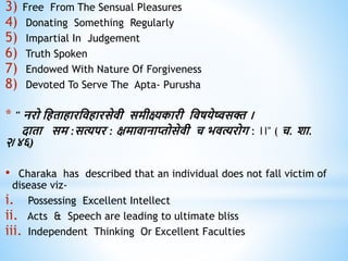3) Free From The Sensual Pleasures
4) Donating Something Regularly
5) Impartial In Judgement
6) Truth Spoken
7) Endowed With Nature Of Forgiveness
8) Devoted To Serve The Apta- Purusha
* " नरो धििािारधििारसेिी समीक्ष्यकारी धिषयेष्वसक्त ।
दािा सम :सत्यपर : क्षमािानाप्तोसेिी च भित्यरोग : ।।" ( च. शा.
२/४६)
• Charaka has described that an individual does not fall victim of
disease viz-
i. Possessing Excellent Intellect
ii. Acts & Speech are leading to ultimate bliss
iii. Independent Thinking Or Excellent Faculties
 
