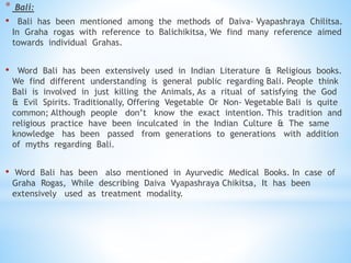 * Bali:
• Bali has been mentioned among the methods of Daiva- Vyapashraya Chilitsa.
In Graha rogas with reference to Balichikitsa, We find many reference aimed
towards individual Grahas.
• Word Bali has been extensively used in Indian Literature & Religious books.
We find different understanding is general public regarding Bali. People think
Bali is involved in just killing the Animals, As a ritual of satisfying the God
& Evil Spirits. Traditionally, Offering Vegetable Or Non- Vegetable Bali is quite
common; Although people don’t know the exact intention. This tradition and
religious practice have been inculcated in the Indian Culture & The same
knowledge has been passed from generations to generations with addition
of myths regarding Bali.
• Word Bali has been also mentioned in Ayurvedic Medical Books. In case of
Graha Rogas, While describing Daiva Vyapashraya Chikitsa, It has been
extensively used as treatment modality.
 