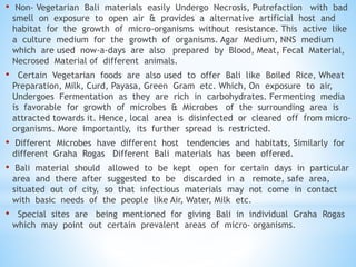 • Non- Vegetarian Bali materials easily Undergo Necrosis, Putrefaction with bad
smell on exposure to open air & provides a alternative artificial host and
habitat for the growth of micro-organisms without resistance. This active like
a culture medium for the growth of organisms. Agar Medium, NNS medium
which are used now-a-days are also prepared by Blood, Meat, Fecal Material,
Necrosed Material of different animals.
• Certain Vegetarian foods are also used to offer Bali like Boiled Rice, Wheat
Preparation, Milk, Curd, Payasa, Green Gram etc. Which, On exposure to air,
Undergoes Fermentation as they are rich in carbohydrates. Fermenting media
is favorable for growth of microbes & Microbes of the surrounding area is
attracted towards it. Hence, local area is disinfected or cleared off from micro-
organisms. More importantly, its further spread is restricted.
• Different Microbes have different host tendencies and habitats, Similarly for
different Graha Rogas Different Bali materials has been offered.
• Bali material should allowed to be kept open for certain days in particular
area and there after suggested to be discarded in a remote, safe area,
situated out of city, so that infectious materials may not come in contact
with basic needs of the people like Air, Water, Milk etc.
• Special sites are being mentioned for giving Bali in individual Graha Rogas
which may point out certain prevalent areas of micro- organisms.
 