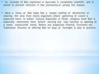 • So, Concept of Bali explained in Ayurveda is completely scientific and is
aimed to prevent infection in the community or among the masses.
• Many a times of Bali looks like a simple method of disinfection or
clearing the area from micro- organisms where gathering of crowd is
expected more. In Indian Culture, Especially in Hindu religious book Bali is
especially mentioned here before starting any holy function or opening of
a newly constructed home, Before any Auspicious Festival, Functions etc.
Traditional Practice of offering Bali on days of fortnight is also in practice.
 