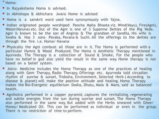 * Homa:
 In Rajyakshama Homa is advised.
 In Abhishapa & Abhichara Jwara Home is advised
 Homa is a sanskrit word used here synonymously with Yajna.
 Indian originated people worshiped Pancha Maha Bhoota viz. Wind(Vayu), Fire(Agni),
Water(Varuna) etc. Out of the Agni is one of 3 Superme Deities of the Rig Veda.
Agni is known to be the son of Angiras & The grandson of Sandila. His wife is
Swaha & Has 3 sons- Pavaka, Pavana & Suchi. All the offerings to the deities are
through the fire. i.e. Homa/ Havana
 Physically the Agni combust all those are in it. The Homa is performed with a
particular Hymns & Wood Produced. The Homa is Aesthetic Therapy mentioned in
Ayurveda. The Therapy is a collection of Sound & Smoke, For the people who
have no belief in god also yield the result in the same way. Home therapy is not
based on a belief system.
 Astro- Medicine includes the Homa Therapy as one of the practices of healing
along with Gem Therapy, Radio Therapy, Offerings etc. Ayurveda told circadian
rhythm of sunrise & sunset, Tridosha, Environment, Selected Herb ( According to
disease & planet) will make the positive attitude and healing. Homa Therapy
makes the Bio-Energetic equilibrium Dosha, Dhatu, Mala & Mans, said as balanced
health.
 Agnihotra performed in a copper pyramid, captures the revitalizing, regenerating
and subtle energies from the sun during sunrise and sunset. The Homa Therapy
also performed in the same way, But added with the Herbs smeared with Ghee/
Honey/ Medicated Oil. This can be performed as individual or even in the group.
There is no restriction of time to perform.
 