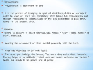 * Prayaschitam:
 Prayaschitam is atonement of Sins
 It is the process of indulging in spiritual disciplines, duties or worship in
order to wash off one’s sins completely after taking full responsibility and
through repentance(ie paschattaap) for the sins committed in past birth,
rarely in the present birth.
* Upavasa:
 Fasting in Sanskrit is called Upavasa. Upa means “ Near” + Vaasa means “ To
Stay”. Upavaasa.
 Meaning the attainment of close mental proximity with the Lord.
* What has Upavaasa to do with food ?
 The more you indulge the Senses, The more they make their demands.
Fasting helps us to cultivate control over our sense, sublimate our desires &
Guide our minds to be poised and at peace.
 