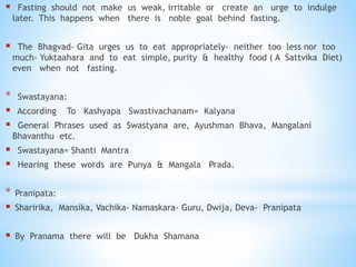  Fasting should not make us weak, irritable or create an urge to indulge
later. This happens when there is noble goal behind fasting.
 The Bhagvad- Gita urges us to eat appropriately- neither too less nor too
much- Yuktaahara and to eat simple, purity & healthy food ( A Sattvika Diet)
even when not fasting.
* Swastayana:
 According To Kashyapa Swastivachanam= Kalyana
 General Phrases used as Swastyana are, Ayushman Bhava, Mangalani
Bhavanthu etc.
 Swastayana= Shanti Mantra
 Hearing these words are Punya & Mangala Prada.
* Pranipata:
 Sharirika, Mansika, Vachika- Namaskara- Guru, Dwija, Deva- Pranipata
 By Pranama there will be Dukha Shamana
 