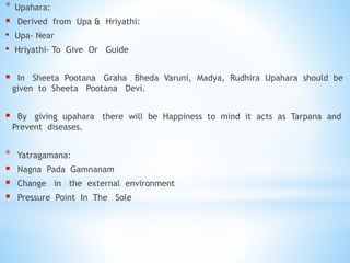 * Upahara:
 Derived from Upa & Hriyathi:
• Upa- Near
• Hriyathi- To Give Or Guide
 In Sheeta Pootana Graha Bheda Varuni, Madya, Rudhira Upahara should be
given to Sheeta Pootana Devi.
 By giving upahara there will be Happiness to mind it acts as Tarpana and
Prevent diseases.
* Yatragamana:
 Nagna Pada Gamnanam
 Change in the external environment
 Pressure Point In The Sole
 