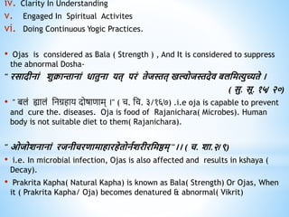 iv. Clarity In Understanding
v. Engaged In Spiritual Activites
vi. Doing Continuous Yogic Practices.
• Ojas is considered as Bala ( Strength ) , And It is considered to suppress
the abnormal Dosha-
" रसादीनां शुक्रान्तानां िािुना यि् परं िेजस्ति् खल्वोजस्तदेि बलधमत्युच्यिे ।
( सु. सू. १५/ २०)
• " बलं ह्यालं निग्रहाय दोषाणाम् ।" ( च. नच. ३/१६७) .i.e oja is capable to prevent
and cure the. diseases. Oja is food of Rajanichara( Microbes). Human
body is not suitable diet to them( Rajanichara).
" ओजोशनानां रजनीचरिामािारिेिोनवशरीरधमष्ठम् "।। ( च. शा.२/९)
• i.e. In microbial infection, Ojas is also affected and results in kshaya (
Decay).
• Prakrita Kapha( Natural Kapha) is known as Bala( Strength) Or Ojas, When
it ( Prakrita Kapha/ Oja) becomes denatured & abnormal( Vikrit)
 