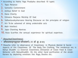• According to Hatha Yoga Pradipika described 10 types:
1. Tapa- Penance
2. Santosha- Contentment
3. Astikya- Belief In God
4. Dana- Charity
5. Eshwara- Poojana- Worship Of God
6. Sidhantavakysharvana- Hearing Discourse on the principles of religion
7. Hri- To be ashamed of doing undesirable acts
8. Mati- Intellect
9. Japa- Chanting Mantras
10. Huta- Scarifies the sensual experience for spiritual experince.
* Shaucha(Cleanliness):
• शौचात्सिाड्गजुगुप्ता परैरसंसगव। ( प. यो. सू. २/४०)
 Shaucha refer to observance of Cleanliness in Physical, Mental & Social
Aspects of life. Cleanliness Of The Body, The Clothing, The residences etc. is
Bahya Shuddhi i.e. External Cleanliness. Utilization of Clean Food & Clean
Behavior with BahyaShuddhi. On the other hand purification of the Antah-
Karana by depleting emotions like Raga, Dvesha etc.
 