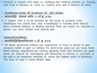 • Penance is related with body i.e. Celibacy, Non- Violence, Speech. i.e. Praying
God, Truth & Penance of mind i.e. Control Over Self & Balance Of Mind.
* Swadhyaya( Study Of Scriptures Or Self- Study):
• स्वाध्यायधदष्ट देििासं प्रयोग: । ( यो.सू. २/४४)
 A regular time is to be devoted for the study of scripture texts.
Swadhayaya has stated that Japa is Swadhyaya. It includes both Swara &
Mana. Chanting ‘Omkara’ & Reading Spiritual Texts are means for Salvation. A
person can unite himself with desired god.
* IshwaraPranidhana:
• समाधिधसस्िरीश्वरप्रधििानाि । ( यो. सू. २/४५)
 All deeds performed without any expectation of fruits & devoid to god.
Complete belief in god i.e. without his desire even grass can not move. Heart
filled without attachment etc. Feeling, Speaking Truth, Non- Violence etc good
deeds are desired for worshipping god. Dedicating to divinity or surrender to
the god is an important methods to attain the highest state of existence.
This path of yoga is called Bhakti Yoga.
 
