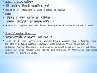 * Belief In God (आस्स्तक़्यं)
• श्रीिे समाविे च धिश्वासों यत्तदास्स्तक्यमुच्यिे ।
 Belief in Sri literature & Gods is called as Astikya
*Mati:
• िैधदक
े षु च सिेषु श्रिाया सा मधिभविेि ।
गुरूिा चोपाधदष्टेधप ित्र समबन्ध िधजवि : ।।
 If one has respect towards Elders, Precepators & Vedas is called as Mati.
* Japa ( Chanting Mantras):
• िेदोक्तेनैिमागेि मिाभ्यासो जप: स्मृि: ।।
 Japa has 3 types Upansu Japa , Vachika Japa & Mansika Japa. In Mansika Japa
are also two types without Dhyana & with Dhyana. While doing Japa of
particular Mantra, Omkara etc and reading spiritual texts are means salvation.
Person can unite himself with desired god. Chanting Of Mantras as mentioned
in vedas is known as Japa.
 