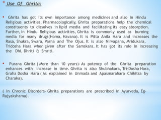 * Use Of Ghrita:
• Ghrita has got its own importance among medicines and also in Hindu
Religious activities. Pharmacologically, Ghrita preparations help the chemical
constituents to dissolves in lipid media and facilitating its easy absorption.
Further, In Hindu Religious activities, Ghrita is commonly used as burning
media for many drugs(Homa, Havana). It is Pitta Anila Hara and increases the
Rasa, Shukra, Swara, Varna and The Ojus. It is also Nirvapana, Mridukara,
Tridosha Hara when given after the Samskara. It has got its role in increasing
the Dhi, Dhriti & Smriti.
• Purana Ghrita ( More than 10 years)- As potency of the Ghrita preparation
enhances with increase in time. Ghrita is also Shubhakara, Tri-Dosha Hara,
Graha Dosha Hara ( As explained in Unmada and Apasmarahara Chikitsa by
Charaka).
( In Chronic Disorders- Ghrita preparations are prescribed in Ayurveda, Eg-
Rajyakshama).
 