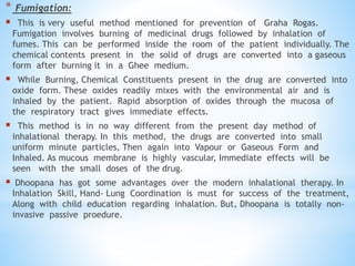 * Fumigation:
 This is very useful method mentioned for prevention of Graha Rogas.
Fumigation involves burning of medicinal drugs followed by inhalation of
fumes. This can be performed inside the room of the patient individually. The
chemical contents present in the solid of drugs are converted into a gaseous
form after burning it in a Ghee medium.
 While Burning, Chemical Constituents present in the drug are converted into
oxide form. These oxides readily mixes with the environmental air and is
inhaled by the patient. Rapid absorption of oxides through the mucosa of
the respiratory tract gives immediate effects.
 This method is in no way different from the present day method of
inhalational therapy. In this method, the drugs are converted into small
uniform minute particles, Then again into Vapour or Gaseous Form and
Inhaled. As mucous membrane is highly vascular, Immediate effects will be
seen with the small doses of the drug.
 Dhoopana has got some advantages over the modern inhalational therapy. In
Inhalation Skill, Hand- Lung Coordination is must for success of the treatment,
Along with child education regarding inhalation. But, Dhoopana is totally non-
invasive passive proedure.
 