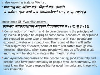 Is also known as Mala or Vikrita .
" प्राकिस्तु बल: श्लेष्मा मल : धिक
ृ िो मल उच्यिे।
स चेिौज : स्मृि: काये स च पाप्मोपधदश्यिे ।। " ( च. सू. १७/११५)
Importance Of Vyadhikshamatva:
'स्वथिस्य स्वाथियरक्षिम् आिुरस्य धिकारप्रशमनं च'। ( च. सू.३०/२६)
• Conservation of health and to cure diseases is the principle of
Ayurveda. If people belonging to same socio- economical background
are exposed to same type of environment, or If such people are
exposed to water or air pollution, Then some of them will suffer
from respiratory disorders, Some of them will suffer from gastro-
intestinal disorders, When some people will not be affected at all
and they will be able to maintain their health status.
• And Ayurveda emphasises on the people having good immunity and
people who have poor immunity or people who lacks immunity. We
must know the factors responsible for good immunity and those who
lack immunity.
 