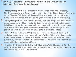 * Role Of Dhoopana, Dhumapana, Homa in the prevention of
infective disorders( Graha Rogas):
1. Dhoompana(िूमपान) is a procedure, Where drugs with Anti- Infective,
Disinfectant, Antiseptic Properties & Nature like Katu, Tikta, Kashaya Rasa with
Ushna, Tikshna, Slakshana, Sukshma qualities are made into a Wick and
Burnt, and the fumes are inhaled to yield beneficial effect individually.
2. Dhoopana(िूपन) is also similar method, But the drugs are burnt inside a
closed room in a Ghee media, So that fumes will spread in the room.
Individuals sitting in the room will be compelled to breath in air mixed
with oxides and thus gets benefitted. Meanwhile, all belongings of the
patient as well as the room in total gets a sterilizing effect.
3. Homa(िोम) and Havana (ििन) are also similar methods of burning the
medicinal drugs in an open area of Home/Village/ City in a lipid media,
Where fumes spread all over the House, Village and City. Thus, Air gets
purified by Medicinal Fumes & Environmental Pathogens are cleared off
along with their individual effects.
4. Benefits Of Dhoopana is Highly Individualistic, While Dhopana is for the
sterilization of individual, room and belongings, Whereas Homa- Havana is for
the community or mass disinfection.
 