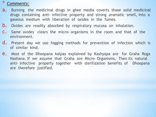 * Comments:
a. Burning the medicinal drugs in ghee media coverts those solid medicinal
drugs containing anti- infective property and strong aromatic smell, into a
gaseous medium with liberation of oxides in the fumes.
b. Oxides are readily absorbed by respiratory mucosa on inhalation.
c. Same oxides clears the micro- organisms in the room and that of the
environment.
d. Present day we use fogging methods for prevention of infection which is
of similar kind.
e. Most of the Dhoopana kalpas explained by Kashyapa are for Graha Roga
Nashana. If we assume that Graha are Micro- Organisms, Then its natural
anti- infective property together with sterilization benefits of Dhoopana
are therefore justified.
 