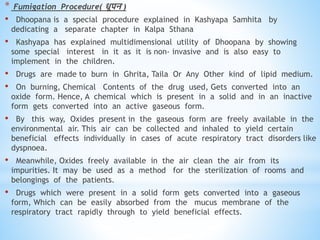 * Fumigation Procedure( िूपन )
• Dhoopana is a special procedure explained in Kashyapa Samhita by
dedicating a separate chapter in Kalpa Sthana
• Kashyapa has explained multidimensional utility of Dhoopana by showing
some special interest in it as it is non- invasive and is also easy to
implement in the children.
• Drugs are made to burn in Ghrita, Taila Or Any Other kind of lipid medium.
• On burning, Chemical Contents of the drug used, Gets converted into an
oxide form. Hence, A chemical which is present in a solid and in an inactive
form gets converted into an active gaseous form.
• By this way, Oxides present in the gaseous form are freely available in the
environmental air. This air can be collected and inhaled to yield certain
beneficial effects individually in cases of acute respiratory tract disorders like
dyspnoea.
• Meanwhile, Oxides freely available in the air clean the air from its
impurities. It may be used as a method for the sterilization of rooms and
belongings of the patients.
• Drugs which were present in a solid form gets converted into a gaseous
form, Which can be easily absorbed from the mucus membrane of the
respiratory tract rapidly through to yield beneficial effects.
 