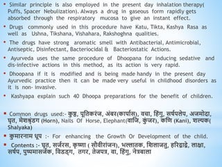 • Similar principle is also employed in the present day inhalation therapy(
Puffs, Spacer Nebulization). Always a drug in gaseous form rapidly gets
absorbed through the respiratory mucosa to give an instant effect.
• Drugs commonly used in this procedure have Katu, Tikta, Kashya Rasa as
well as Ushna, Tikshana, Vishahara, Rakshoghna qualities.
• The drugs have strong aromatic smell with Antibacterial, Antimicrobial,
Antiseptic, Disinfectant, Bacteriocidal & Bacteriostatic Actions.
• Ayurveda uses the same procedure of Dhoopana for inducing sedative and
dis-infective actions in this method, as its action is very rapid.
• Dhoopana if it is modified and is being made handy in the present day
Ayurvedic practice then it can be made very useful in childhood disorders as
it is non- invasive.
• Kashyapa explain such 40 Dhoopa preparations for the benefit of children.
 Common drugs used:- क
ु ष्ठ, पूधिकरंज, अंबर(कापावस), िचा, धिंगु, सषवपलेप, अजमोदा,
घृि, मेशश्रृंडग (Horn), Nails Of Horse, Elephant(िाधज, क
ुं जर), कधि (Kani), शल्यक(
Shalyaka)
 क
ु मारनाम िूप :- For enhancing the Growth Or Development of the child.
 Contents :- घृि, सजवरस, क
ृ ष्णा ( सौिीरांजन), भल्लािक, धशलाजिु, िररिािे, लाक्षा,
सषवप, पुष्पमासजवक, धिडड्ग, िगर, िेजपत्र, िा, धिंगु, नेत्रबाला
 