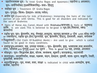  ग्रिरोगनाशक िूप:- To treat Graha Rogas and Apasmara ( ग्रिरोगा & अपस्मार)
घृि+ सपवधनमोंिि,गृध्रकौधशकाधिद् + िचा+ धिंड्गु
 मािेश्वर िूप :- Treatment Of Graha Rogas
घृि+ गुग्गुलु+ धबल्व+ देिदारु+ सरल( नमेरु)
 आिेय िूप (Especially for kids of Brahmins):- Immersing the hairs of the tail
portion of cow with Ghrita. This is good for all disorders and indicated for
the sons of Brahmins
 Hairs of Horse, Ass, Camel, Mixed with Risbhaka(ऋषभक) & Nails of चिुष्पाद
प्राधि is are used. This is believed to be good in भूि,प्रेि,धपशाचा, स्क
ं द
कामरोगा
 रक्षोघ्न िूप: घृि+ श्वेिसषवप, मिु, मेषश्रृंङ्ग,अजदुग्ध, खरमूत्र,खरबाल or रोम with सोम( कपूवर
or रक्तचंदन), रक्षोघ्न िूप (प्रेि) पूिनाग्रि. घृि, श्वेिसषवप, धि ् गु, देिलाली, अक्षि, सपवत्वक
 धभक्षुसंघाटी ( Old Cloth Of Buddhist Monk) :- Are used to give which is called
found to be good in many conditions.
 दशांङ्गिूप(अपस्मार, ग्रि, उपग्रि नाशक) :- घृि+ श्वेिसषवप, क
ु ष्ठ, भल्लािक,िचा,बस्तलोम,
िगर, भोजपत्र are गुग्गुलु used for िूपन . This is good for ग्रि, उपग्रि, अपस्मार
 मोििूप:- घृि+ धसिािवक,श्वेिा, चोरक, फलंकश, शूकरी ( िारािक
ं द), जटामांसी
 िारुििूप:- सरलधनयावस, लाक्षा, पक्ष्मक, चंदन, देिदारु, िुलसी, शाल- िूपन. शक
ु धन, रेििी,
पुण्डरीक, कफरोगा
 चिुराधङ्गकिूप:- घृि, मज्जा, िसा, लाक्षा is indicated in child with अल्पदोष, क
ृ श,
बालक, ग्रिरोगा
 