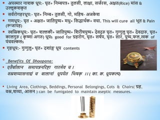  अपस्मार नाशक िूप:- घृि+ धनम्बपत्र+ िुलसी, लाक्षा, सजवरस, अक्षि(Rice) मांस &
उल्लूकशक
ृ ि
 सिवरोगिरिूप:- घृि+ धनम्ब+ िुलसी, गो, मधिष- अजक
े श
 गििूप:- घृि + अक्षि+ जाधिपुष्प+ मिु+ धसिािवक+ िचा. This will cure all भूि & Pain
(रूजापि)
 स्वधस्रकिूप:- घृि+ शल्लकी+ जाधिपुष्प+ धशरीषपुष्प+ देिदरु घृि+ गुग्गुलु घृि+ देिदारु, घृि+
कालगुरु ( क
ृ ष्णा अगरु) िूपs good for ग्रिरोग, घृि+ सषवप, घृि+ सार, पुष्प,फल,त्वक of
पंचिल्कलs
 गृििूप:- गुग्गुलु+ घृि+ दशांङ्ग िूप contents
* Benefits Of Dhoopana:
• एिैबावलान समापन्ननररष्टा गारमेि च ।
िस्रशय्यासनाद्यं च बालानां िूपयेि धभषक
् ।। ( का. क. िूपकल्प)
• Living Area, Clothings, Beddings, Personal Belongings, Cots & Chairs( ग्रि,
िस्र,शय्या, आसन ) can be fumigated to maintain aseptic measures.
 