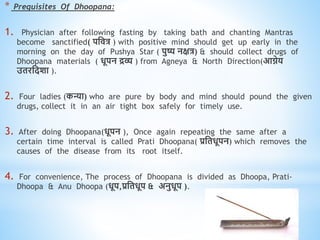 * Prequisites Of Dhoopana:
1. Physician after following fasting by taking bath and chanting Mantras
become sanctified( पधित्र ) with positive mind should get up early in the
morning on the day of Pushya Star ( पुष्य नक्षत्र) & should collect drugs of
Dhoopana materials ( िूपन द्रव्य ) from Agneya & North Direction(आिेय
उिरधदशा ).
2. Four ladies (कन्या) who are pure by body and mind should pound the given
drugs, collect it in an air tight box safely for timely use.
3. After doing Dhoopana(िूपन ), Once again repeating the same after a
certain time interval is called Prati Dhoopana( प्रधििूपन) which removes the
causes of the disease from its root itself.
4. For convenience, The process of Dhoopana is divided as Dhoopa, Prati-
Dhoopa & Anu Dhoopa (िूप,प्रधििूप & अनुिूप ).
 