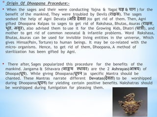 * Origin Of Dhoopana Procedure:-
• When the sages and their were conducting Yajna & Yaga( यज्ञ & याग ) for the
benefit of the mankind, They were troubled by Devils (राक्षस). The sages
seeked the help of Agni Devata (अधि देििा )to get rid of them. Then, Agni
gifted Dhoopana Kalpas to sages to get rid of Rakshasa, Bhutas, Asuras (राक्षस,
भूि, असुर), also advised them to use it for the Growing Kids, Dhatri (िात्री), and
mother to get rid of common neonatal & infantile problems. Word Rakshasa,
Bhutas, Asuras can be used for invisible living entities in the universe, Which
gives Himsa(Pain, Torture) to human beings. It may be co-related with the
micro- organisms. Hence, to get rid of them, Dhoopana, A method of
sterilization has been gifted by Agni.
• There after, Sages popularized this procedure for the benefits of the
mankind. Jangama & Sthavara (जाङ्गम थिािर) are the 2 Ashrayas(आश्रय) of
Dhoopa(िूप). While giving Dhoopana(िूपन )a specific Mantra should be
chanted. These Mantras narrate different Devatas(देििा) to be worshipped
during Dhoopana(िूपन) for yielding certain positive benefits. Nakshatras should
be worshipped during fumigation for pleasing them.
 