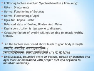 • Following factors maintain Vyadhikshamatva ( Immunity):
• Uttam Dhatusarata
• Normal Functioning of Srotatas
• Normal Functioning of Agni
• Ojas And Kapha Dosha
• Balanced state of Doshas, Dhatus And Malas
• Kapha constitution is less prone to diseases.
• Causative factors of Vyadhi will not be able to attack healthy
srotats.
* All the factors mentioned above leads to good body strength.
' समदोष: समाधिश्च समिािुमलधक्रय: ।
प्रसान्नात्मेस्ियमना: स्वथि इत्यधभिीयिे ।। '( च. सू.२८/७)
• Dhatusarata, Balanced state of doshas, Health of srotatas and
agni must be mentained with proper diet and regimen to
maintain immunity.
 