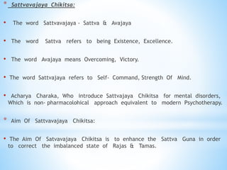 * Sattvavajaya Chikitsa:
• The word Sattvavajaya - Sattva & Avajaya
• The word Sattva refers to being Existence, Excellence.
• The word Avajaya means Overcoming, Victory.
• The word Sattvajaya refers to Self- Command, Strength Of Mind.
• Acharya Charaka, Who introduce Sattvajaya Chikitsa for mental disorders,
Which is non- pharmacolohical approach equivalent to modern Psychotherapy.
* Aim Of Sattvavajaya Chikitsa:
• The Aim Of Satvavajaya Chikitsa is to enhance the Sattva Guna in order
to correct the imbalanced state of Rajas & Tamas.
 