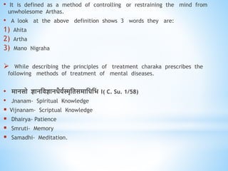 • It is defined as a method of controlling or restraining the mind from
unwholesome Arthas.
• A look at the above definition shows 3 words they are:
1) Ahita
2) Artha
3) Mano Nigraha
 While describing the principles of treatment charaka prescribes the
following methods of treatment of mental diseases.
• मानसो ज्ञानधिज्ञानिैयवस्मृधिसमाधिधभ ।( C. Su. 1/58)
• Jnanam- Spiritual Knowledge
 Vijnanam- Scriptual Knowledge
 Dhairya- Patience
 Smruti- Memory
 Samadhi- Meditation.
 