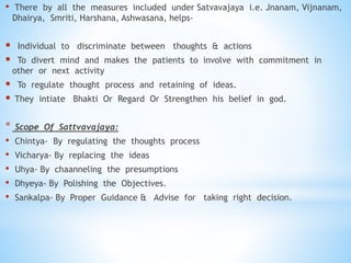 • There by all the measures included under Satvavajaya i.e. Jnanam, Vijnanam,
Dhairya, Smriti, Harshana, Ashwasana, helps-
 Individual to discriminate between thoughts & actions
 To divert mind and makes the patients to involve with commitment in
other or next activity
 To regulate thought process and retaining of ideas.
 They intiate Bhakti Or Regard Or Strengthen his belief in god.
* Scope Of Sattvavajaya:
• Chintya- By regulating the thoughts process
• Vicharya- By replacing the ideas
• Uhya- By chaanneling the presumptions
• Dhyeya- By Polishing the Objectives.
• Sankalpa- By Proper Guidance & Advise for taking right decision.
 