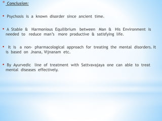 * Conclusion:
• Psychosis is a known disorder since ancient time.
• A Stable & Harmonious Equilibrium between Man & His Environment is
needed to reduce man’s more productive & satisfying life.
• It is a non- pharmacological approach for treating the mental disorders. It
is based on Jnana, Vijnanam etc.
• By Ayurvedic line of treatment with Sattvavajaya one can able to treat
mental diseases effectively.
 