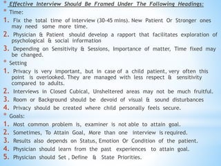 * Effective Interview Should Be Framed Under The Following Headings:
* Time:
1. Fix the total time of interview (30-45 mins). New Patient Or Stronger ones
may need some more time.
2. Physician & Patient should develop a rapport that facilitates exploration of
psychological & social information
3. Depending on Sensitivity & Sessions, Importance of matter, Time fixed may
be changed.
* Setting
1. Privacy is very important, but in case of a child patient, very often this
point is overlooked. They are managed with less respect & sensitivity
compared to adults.
2. Interviews in Closed Cubical, Unsheltered areas may not be much fruitful.
3. Room or Background should be devoid of visual & sound disturbances
4. Privacy should be created where child personally feels secure.
* Goals:
1. Most common problem is, examiner is not able to attain goal.
2. Sometimes, To Attain Goal, More than one interview is required.
3. Results also depends on Status, Emotion Or Condition of the patient.
4. Physician should learn from the past experiences to attain goal.
5. Physician should Set , Define & State Priorities.
 