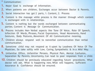 * Communication:
1. Major Goal is exchange of information.
2. When patients are children, Exchanges occur between Doctor & Parents.
3. Social Interaction has got 2 parts, 1. Content, 2. Process
4. Content is the massage while process is the manner through which content
is exchanged with in relationships.
5. Content is nothing but the words exchanged between communicating
parties. Content is Message Or Communication.
6. Process includes Non- Verbal aspects like Tone Of Voice, Rate Of Speech,
Inflection Of Words, Phrases, Facial Expressions, Head Movements, Hand
Gestures, Body Postures, Movement Of All Communicative meaning.
7. Children always respond well to nonverbal communication than verbal
communication.
8. Sometime child may not respond as it upset by Loudness Of Voice Of The
Physician, So take softly with Low, Caring, Sympathetic & In a Mild Way.
9. Unfamiliar Office, Unfamiliar Persons, Physical Pain, Mental Confusion,
Separation By Parents, Uncertainty, Can lead to poor responses from a child.
10. Children should be previously educated regarding future procedures. What
doctor will ask, What is happening now, What will happens, Sufficient
Assurance & Confidence should be ensured.
 