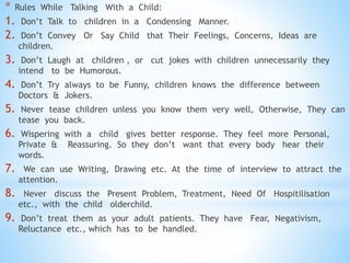 * Rules While Talking With a Child:
1. Don’t Talk to children in a Condensing Manner.
2. Don’t Convey Or Say Child that Their Feelings, Concerns, Ideas are
children.
3. Don’t Laugh at children , or cut jokes with children unnecessarily they
intend to be Humorous.
4. Don’t Try always to be Funny, children knows the difference between
Doctors & Jokers.
5. Never tease children unless you know them very well, Otherwise, They can
tease you back.
6. Wispering with a child gives better response. They feel more Personal,
Private & Reassuring. So they don’t want that every body hear their
words.
7. We can use Writing, Drawing etc. At the time of interview to attract the
attention.
8. Never discuss the Present Problem, Treatment, Need Of Hospitilisation
etc., with the child olderchild.
9. Don’t treat them as your adult patients. They have Fear, Negativism,
Reluctance etc., which has to be handled.
 