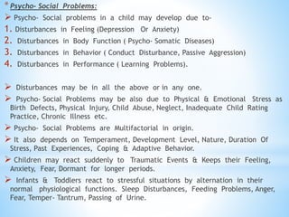*Psycho- Social Problems:
 Psycho- Social problems in a child may develop due to-
1. Disturbances in Feeling (Depression Or Anxiety)
2. Disturbances in Body Function ( Psycho- Somatic Diseases)
3. Disturbances in Behavior ( Conduct Disturbance, Passive Aggression)
4. Disturbances in Performance ( Learning Problems).
 Disturbances may be in all the above or in any one.
 Psycho- Social Problems may be also due to Physical & Emotional Stress as
Birth Defects, Physical Injury, Child Abuse, Neglect, Inadequate Child Rating
Practice, Chronic Illness etc.
 Psycho- Social Problems are Multifactorial in origin.
 It also depends on Temperament, Development Level, Nature, Duration Of
Stress, Past Experiences, Coping & Adaptive Behavior.
 Children may react suddenly to Traumatic Events & Keeps their Feeling,
Anxiety, Fear, Dormant for longer periods.
 Infants & Toddlers react to stressful situations by alternation in their
normal physiological functions. Sleep Disturbances, Feeding Problems, Anger,
Fear, Temper- Tantrum, Passing of Urine.
 