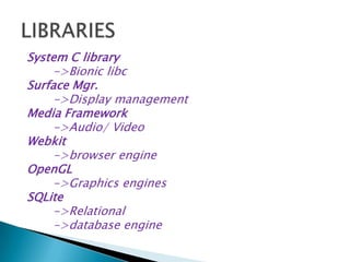 System C library
->Bionic libc
Surface Mgr.
->Display management
Media Framework
->Audio/ Video
Webkit
->browser engine
OpenGL
->Graphics engines
SQLite
->Relational
->database engine
 