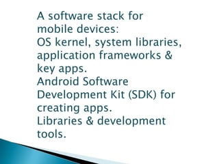 A software stack for
mobile devices:
OS kernel, system libraries,
application frameworks &
key apps.
Android Software
Development Kit (SDK) for
creating apps.
Libraries & development
tools.
 