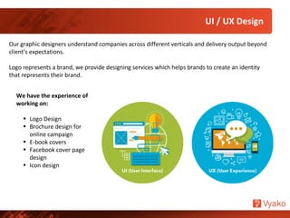 UI / UX Design
Our graphic designers understand companies across different verticals and delivery output beyond
client’s expectations.
Logo represents a brand, we provide designing services which helps brands to create an identity
that represents their brand.
We have the experience of
working on:
• Logo Design
• Brochure design for
online campaign
• E-book covers
• Facebook cover page
design
• Icon design
 