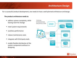 Architecture Design
For a successful product development, one needs to have a well-planned architecture and design.
The product architecture needs to
• address system complexity, while
leaving room for change
• meet system requirements
• seamless performance
• reduce maintenance costs
• integrate with third party tools
• enable flexible distribution of the
system components without re-
designing
 