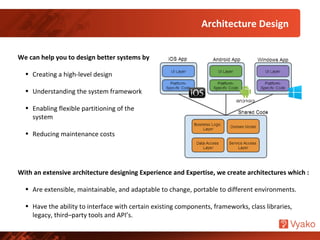 Architecture Design
We can help you to design better systems by
• Creating a high-level design
• Understanding the system framework
• Enabling flexible partitioning of the
system
• Reducing maintenance costs
With an extensive architecture designing Experience and Expertise, we create architectures which :
• Are extensible, maintainable, and adaptable to change, portable to different environments.
• Have the ability to interface with certain existing components, frameworks, class libraries,
legacy, third–party tools and API’s.
 